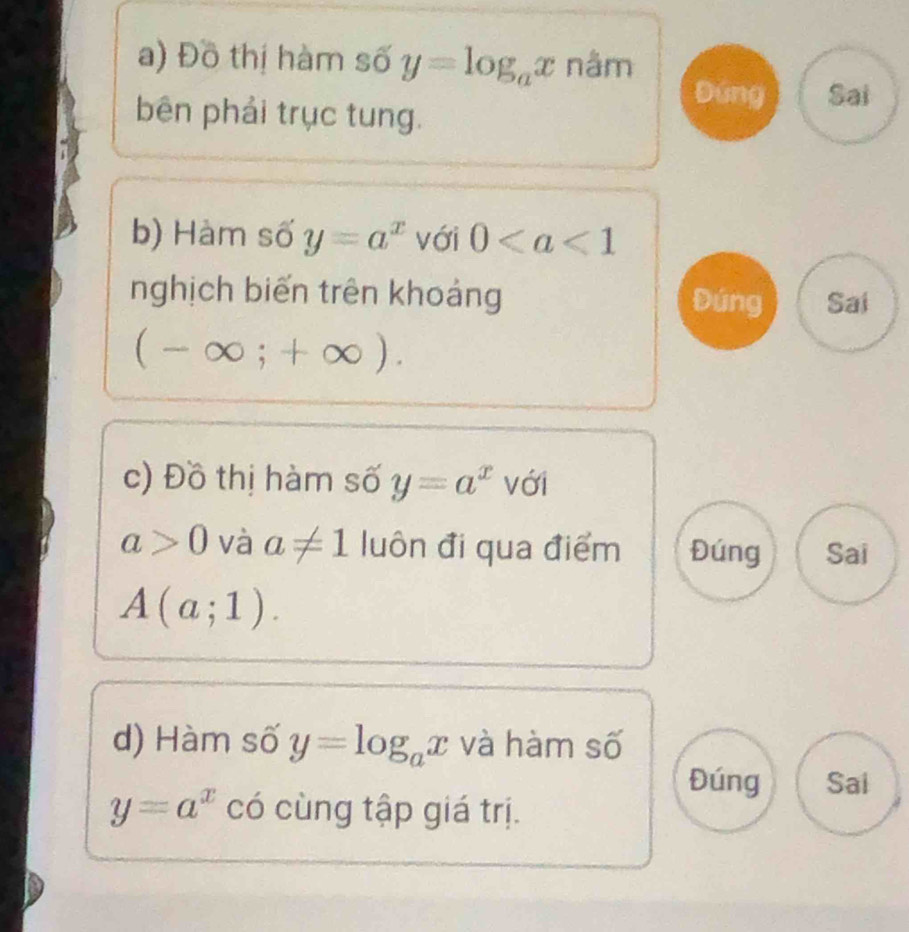 Đồ thị hàm số y=log _ax nâm 
Đứng Sai 
bên phải trục tung. 
b) Hàm số y=a^x với 0
nghịch biến trên khoảng Đúng Sai
(-∈fty ;+∈fty ). 
c) Đồ thị hàm số y=a^x với
a>0 và a!= 1 luôn đi qua điểm Đúng Sai
A(a;1). 
d) Hàm số y=log _ax và hàm số 
Đúng Sai
y=a^x có cùng tập giá trị.