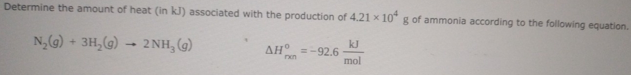 Determine the amount of heat (in kJ) associated with the production of 4.21* 10^4g of ammonia according to the following equation.
N_2(g)+3H_2(g)to 2NH_3(g)
△ H_(rxn)^o=-92.6 kJ/mol 