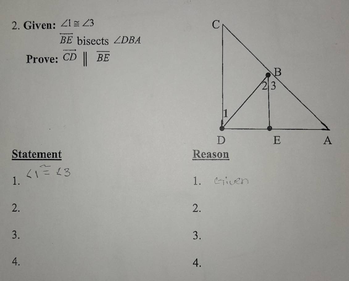 Given: ∠ 1≌ ∠ 3
overline BE bisects ∠ DBA
Prove: vector CDparallel overline BE
Statement Reason 
1. 
1. 
2. 
2. 
3. 
3. 
4. 
4.