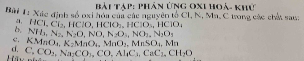 bài tập: phản ứng OxI hoá- khử 
Bài 1: Xác định số oxi hóa củả các nguyên tố Cl, N, Mn, C trong các chất sau: 
a. HCl, Cl_2, HClO, HClO_2, HClO_3, HClO_4
b. NH_3, N_2, N_2O, NO, N_2O_3, NO_2, N_2O_5
c. KMnO_4, K_2MnO_4, MnO_2, MnSO_4, Mn
Hãy C, CO_2, Na_2CO_3, CO, Al_4C_3, CaC_2, CH_2O