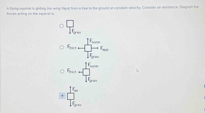 A flying squirrel is gliding (no wing flaps) from a tree to the ground at constant velocity. Consider air resistance. Diagram the
forces acting on the squirrel is:
 □ /15 
1F_norm
F_frict □ - F_app
.F_grav
F_nor m
F_fric W
F_g1 rav
F_air
.F_grav