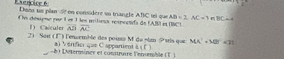 Dans un plan on considere un triangle ABC tel que AB=2, AC=3 e BC=4
On désigne par I et 1 les milieux respectifa de [ AB) et (BC) 
D Calculer overline ABoverline AC
2) Soit (Γ) l'enxemble des points M du plan &tels que MA^2+MB^2=21
a) Vérifier que C appartient à ( Γ ). 
- b) Déterminer et construire l'ensemble (T )