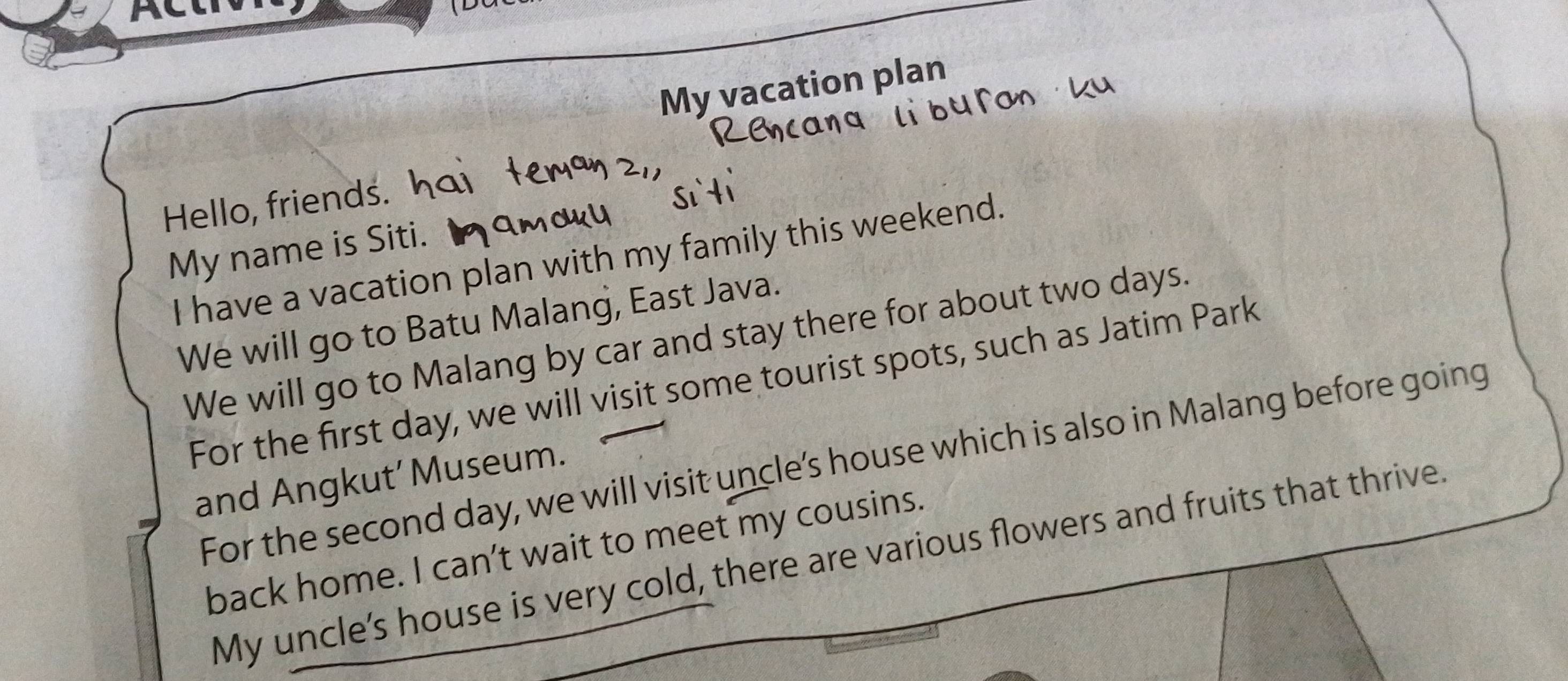 My vacation plan 
Hello, friends. 
My name is Siti. 
I have a vacation plan with my family this weekend. 
We will go to Batu Malang, East Java. 
We will go to Malang by car and stay there for about two days. 
For the first day, we will visit some tourist spots, such as Jatim Park 
For the second day, we will visit uncle’s house which is also in Malang before going 
and Angkut’ Museum. 
back home. I can’t wait to meet my cousins. 
My uncle's house is very cold, there are various flowers and fruits that thrive.