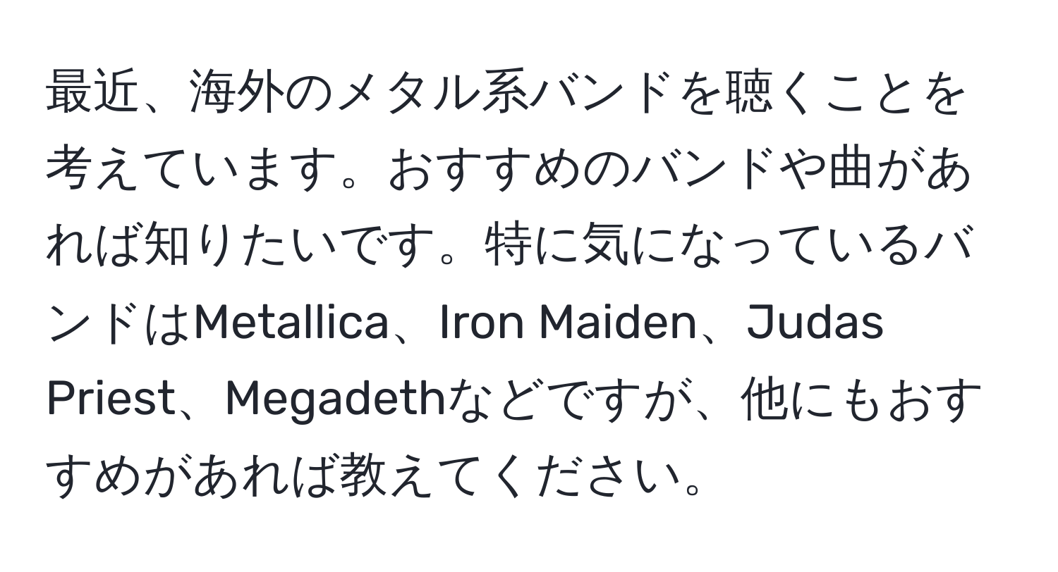 最近、海外のメタル系バンドを聴くことを考えています。おすすめのバンドや曲があれば知りたいです。特に気になっているバンドはMetallica、Iron Maiden、Judas Priest、Megadethなどですが、他にもおすすめがあれば教えてください。