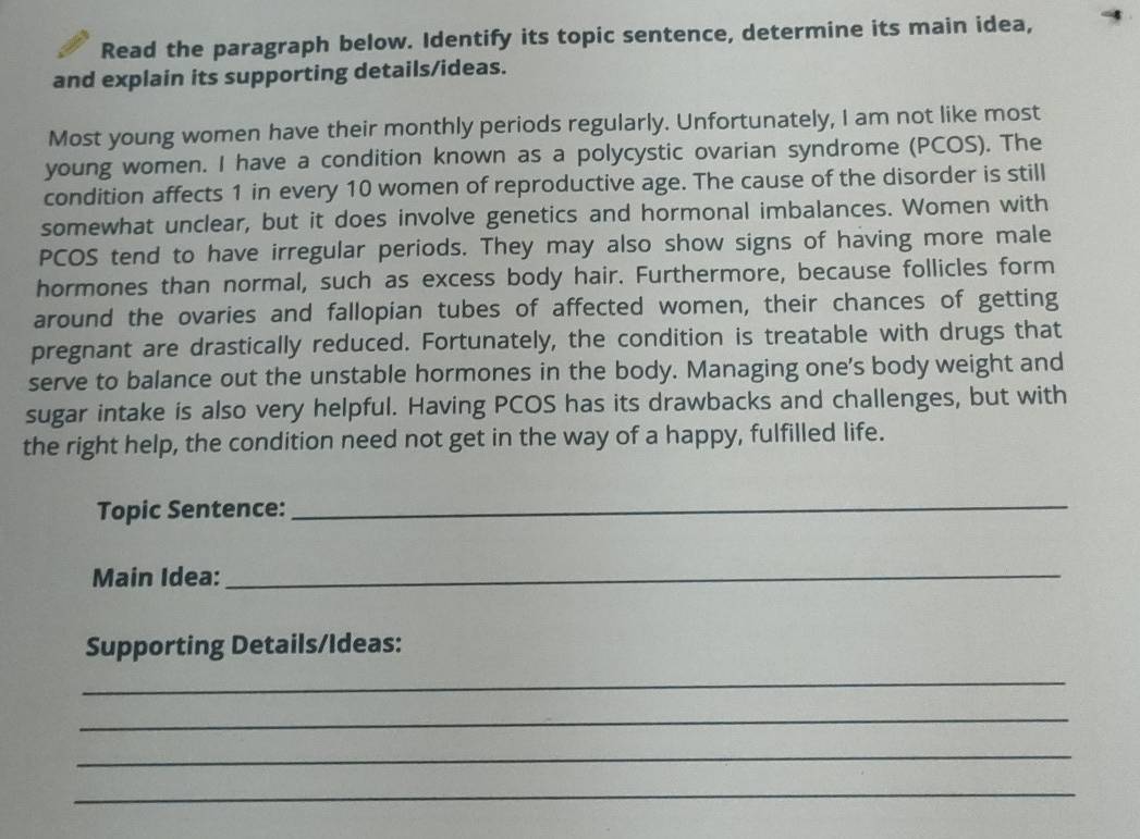 Read the paragraph below. Identify its topic sentence, determine its main idea, 
and explain its supporting details/ideas. 
Most young women have their monthly periods regularly. Unfortunately, I am not like most 
young women. I have a condition known as a polycystic ovarian syndrome (PCOS). The 
condition affects 1 in every 10 women of reproductive age. The cause of the disorder is still 
somewhat unclear, but it does involve genetics and hormonal imbalances. Women with 
PCOS tend to have irregular periods. They may also show signs of having more male 
hormones than normal, such as excess body hair. Furthermore, because follicles form 
around the ovaries and fallopian tubes of affected women, their chances of getting 
pregnant are drastically reduced. Fortunately, the condition is treatable with drugs that 
serve to balance out the unstable hormones in the body. Managing one's body weight and 
sugar intake is also very helpful. Having PCOS has its drawbacks and challenges, but with 
the right help, the condition need not get in the way of a happy, fulfilled life. 
Topic Sentence:_ 
Main Idea:_ 
Supporting Details/Ideas: 
_ 
_ 
_ 
_