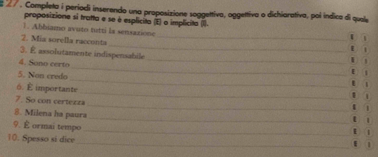 Completa í periodi inserendo una proposizione soggettiva, oggettiva o dichiarativa, poi indica di quale
proposizione si tratta e se è esplicita (E) o implicita (I).
_
1. Abbiamo avuto tutti la sensazione
_
2. Mia sorella racconta
1
ε
_
3. É assolutamente indispensabile
N
4. Sono certo_ E 1
5. Non credo _E I
_
6. È importante
7. So con certezza_ _ε 1
8. Milena ha paura
_
9. É ormai tempo
E l
10. Spesso si dice
_ε 1