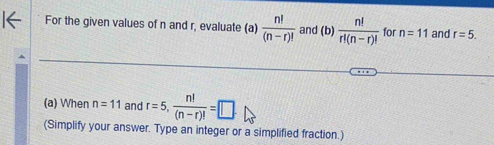 For the given values of n and r, evaluate (a)  n!/(n-r)!  and (b)  n!/r!(n-r)!  for n=11 and r=5. 
(a) When n=11 and r=5,  n!/(n-r)! =□. 
(Simplify your answer. Type an integer or a simplified fraction.)