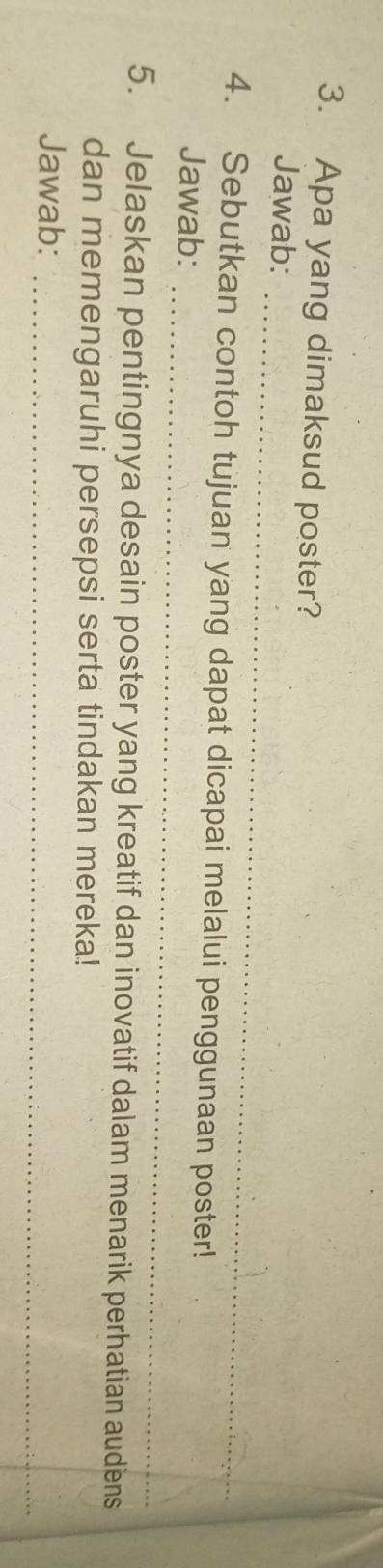 Apa yang dimaksud poster? 
_ 
Jawab: 
_ 
4. Sebutkan contoh tujuan yang dapat dicapai melalui penggunaan poster! 
Jawab: 
5. Jelaskan pentingnya desain poster yang kreatif dan inovatif dalam menarik perhatian audiens 
dan memengaruhi persepsi serta tindakan mereka! 
_ 
Jawab: