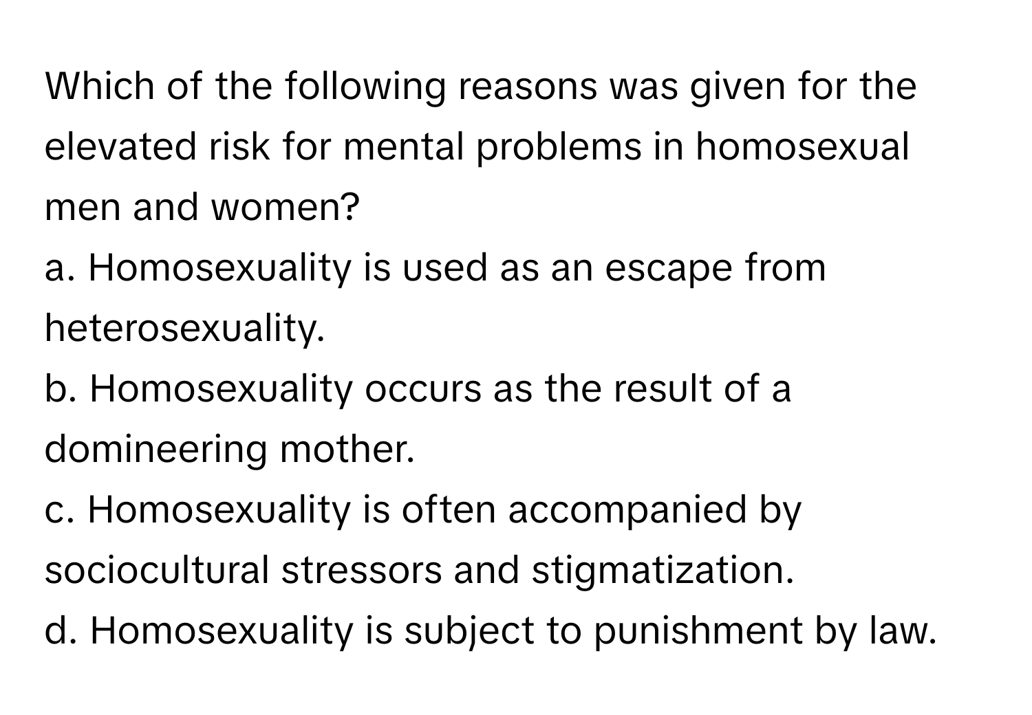 Which of the following reasons was given for the elevated risk for mental problems in homosexual men and women?

a. Homosexuality is used as an escape from heterosexuality.
b. Homosexuality occurs as the result of a domineering mother.
c. Homosexuality is often accompanied by sociocultural stressors and stigmatization.
d. Homosexuality is subject to punishment by law.