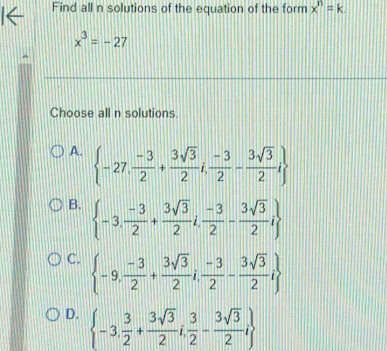 Find all n solutions of the equation of the form x^n=k.
x^3=-27
Choose all n solutions
A.  -27, (-3)/2 + 3sqrt(3)/2 i, (-3)/2 - 3sqrt(3)/2 i
B.  -3, (-3)/2 + 3sqrt(3)/2 i, (-3)/2 - 3sqrt(3)/2 i
C.  -9, (-3)/2 + 3sqrt(3)/2 i, (-3)/2 - 3sqrt(3)/2 i
D.  -3, 3/2 + 3sqrt(3)/2 i, 3/2 - 3sqrt(3)/2 i