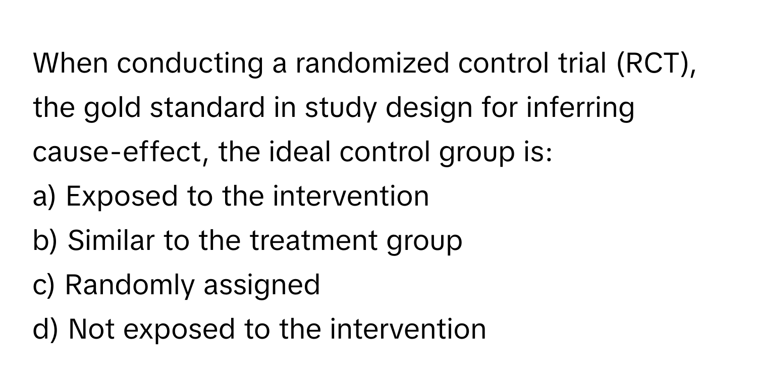 When conducting a randomized control trial (RCT), the gold standard in study design for inferring cause-effect, the ideal control group is:

a) Exposed to the intervention 
b) Similar to the treatment group 
c) Randomly assigned 
d) Not exposed to the intervention