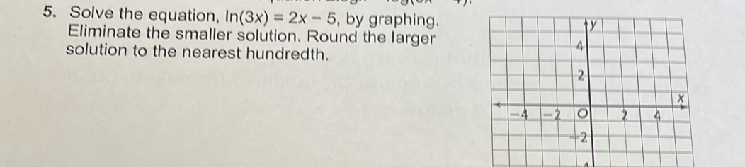 Find all solutions of the equation 2log x=log (5x-4). 
5. Solve the equation, ln (3x)=2x-5 , by graphing.
Eliminate the smaller solution. Round the larger
solution to the nearest hundredth.
Solve the equation 10^(6-x)+2=log _3(5x)+3 by graphing.