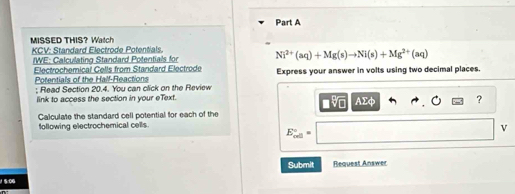 MISSED THIS? Watch 
KCV: Standard Electrode Potentials. 
IWE: Calculating Standard Potentials for Ni^(2+)(aq)+Mg(s)to Ni(s)+Mg^(2+)(aq)
Electrochemical Cells from Standard Electrode Express your answer in volts using two decimal places. 
Potentials of the Half-Reactions 
; Read Section 20.4. You can click on the Review 
link to access the section in your eText. AΣφ ? 
Calculate the standard cell potential for each of the 
following electrochemical cells.
E_(cell)°=
v
Submit Request Answer 
5-06