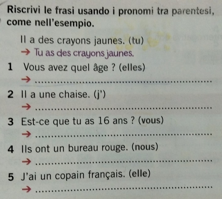 Riscrivi le frasi usando i pronomi tra parentesi, 
come nell'esempio. 
Il a des crayons jaunes. (tu) 
→ Tu as des crayons jaunes. 
1 Vous avez quel âge ? (elles) 
_ 
2 1l a une chaise. (j') 
_ 
3 Est-ce que tu as 16 ans ? (vous) 
_ 
4 Ils ont un bureau rouge. (nous) 
_ 
_ 
5 J'ai un copain français. (elle)