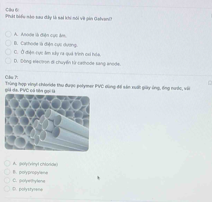 Phát biểu nào sau đây là sai khi nói về pin Galvani?
A. Anode là điện cực âm.
B. Cathode là điện cực dương.
C. Ở điện cực âm xảy ra quá trình oxi hóa.
D. Dòng electron di chuyển từ cathode sang anode.
Câu 7:
Trùng hợp vinyl chloride thu được polymer PVC dùng đế sản xuất giày ủng, ống nước, vải
giả da. PVC có tên gọi là
A. poly(vinyl chloride)
B. polypropylene
C. polyethylene
D. polystyrene