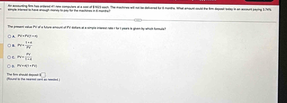 An accounting firm has ordered 41 new computers at a cost of $1623 each. The machines will not be delivered for 6 months. What amount could the firm deposit today in an account paying 3.74%
simple interest to have enough money to pay for the machines in 6 months?
The present value PV of a future amount of FV dollars at a simple interest rate r for t years is given by which formula?
A. PV=FV(1+rt)
B. PV= (1+rt)/FV 
C. PV= FV/1+rt 
D. PV=rt(1+FV)
The firm should deposit $□. 
(Round to the nearest cent as needed.)