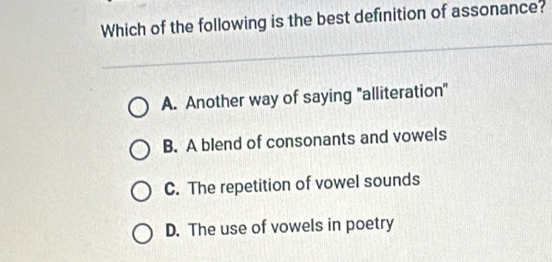 Which of the following is the best definition of assonance?
A. Another way of saying "alliteration"
B. A blend of consonants and vowels
C. The repetition of vowel sounds
D. The use of vowels in poetry