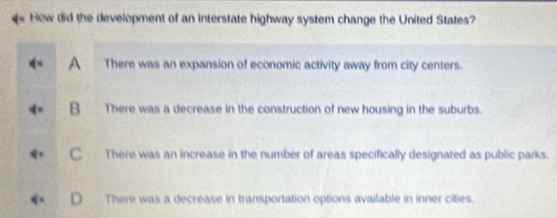 How did the development of an interstate highway system change the United States?
There was an expansion of economic activity away from city centers.
B There was a decrease in the construction of new housing in the suburbs.
C There was an increase in the number of areas specifically designated as public parks.
There was a decrease in transportation options available in inner cities.