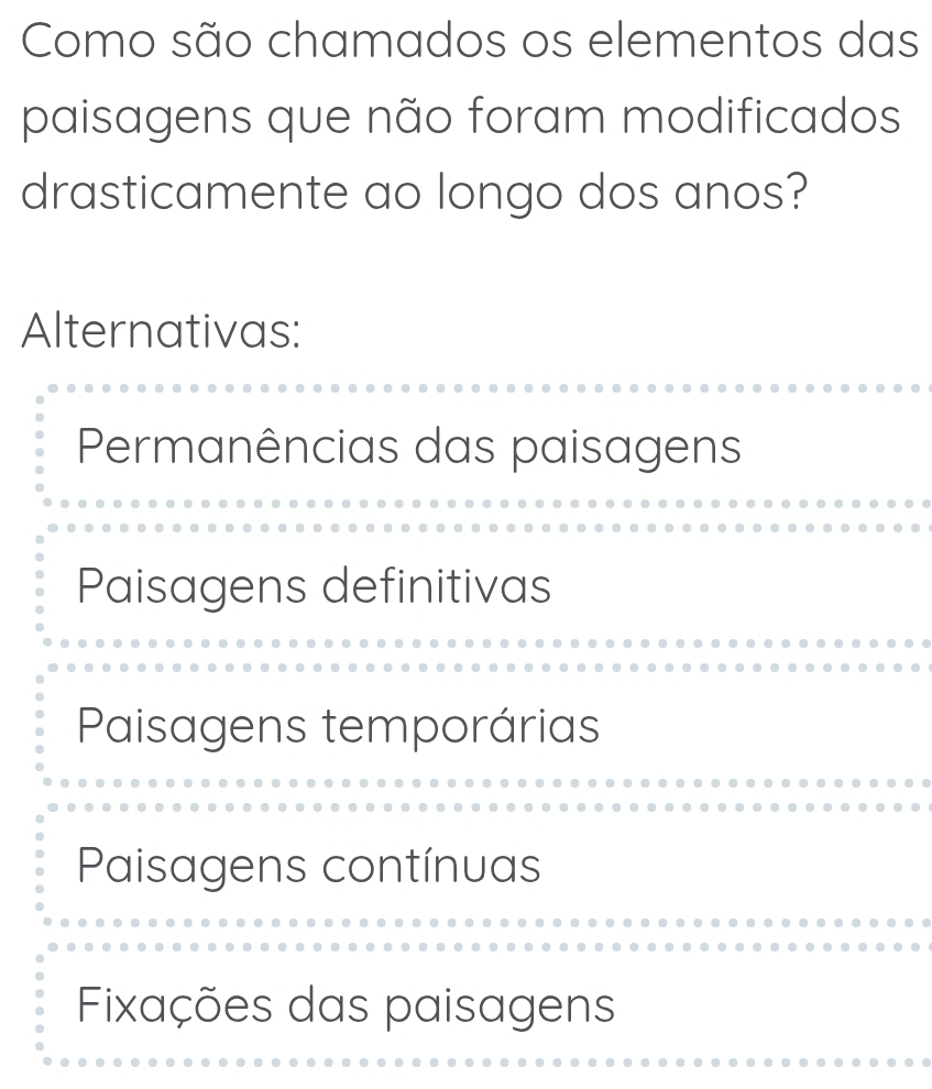 Como são chamados os elementos das
paisagens que não foram modificados
drasticamente ao longo dos anos?
Alternativas:
Permanências das paisagens
Paisagens definitivas
Paisagens temporárias
Paisagens contínuas
Fixações das paisagens