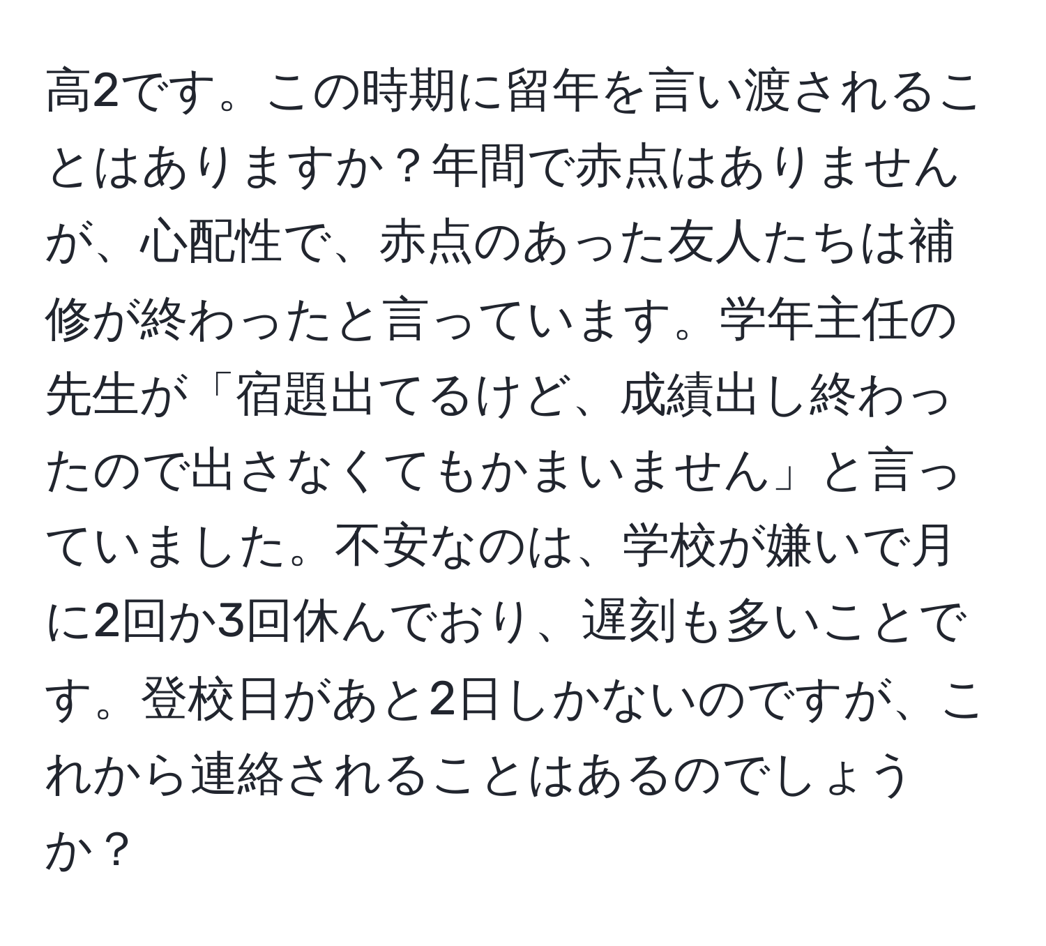 高2です。この時期に留年を言い渡されることはありますか？年間で赤点はありませんが、心配性で、赤点のあった友人たちは補修が終わったと言っています。学年主任の先生が「宿題出てるけど、成績出し終わったので出さなくてもかまいません」と言っていました。不安なのは、学校が嫌いで月に2回か3回休んでおり、遅刻も多いことです。登校日があと2日しかないのですが、これから連絡されることはあるのでしょうか？