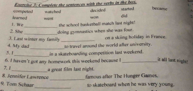 Complete the sentences with the verbs in the box. 
1 
competed watched decided started became A 
learned went did 2
won 
_ 
1. We the school basketball match last night! 
2. She _doing gymnastics when she was four. 
3. Last winter my family _on a skiing holiday in France. 
4. My dad_ 
to travel around the world after university. 
5. 1_ in a skateboarding competition last weekend. 
6. I haven't got any homework this weekend because I _it all last night! 
7. 1 
_a great film last night. 
_ 
8. Jennifer Lawrence famous after The Hunger Games. 
_ 
9. Tom Schaar to skateboard when he was very young.