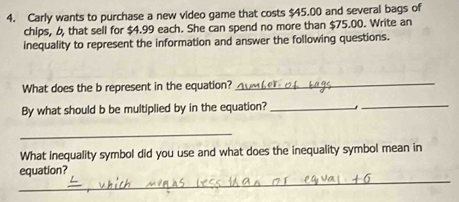 Carly wants to purchase a new video game that costs $45.00 and several bags of 
chips, b, that sell for $4.99 each. She can spend no more than $75.00. Write an 
inequality to represent the information and answer the following questions. 
What does the b represent in the equation?_ 
By what should b be multiplied by in the equation? _」_ 
_ 
What inequality symbol did you use and what does the inequality symbol mean in 
_ 
equation?