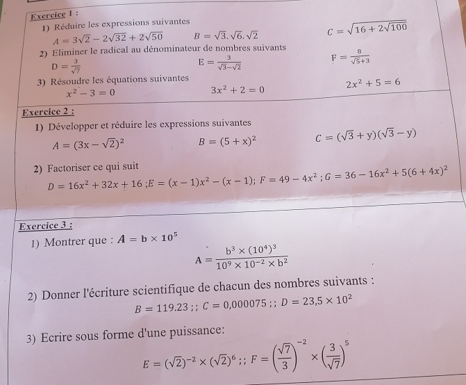 Réduire les expressions suivantes
A=3sqrt(2)-2sqrt(32)+2sqrt(50) B=sqrt(3),sqrt(6),sqrt(2) C=sqrt(16+2sqrt 100)
2) Eliminer le radical au dénominateur de nombres suivants F= 8/sqrt(5)+3 
D= 3/sqrt(7) 
E= 3/sqrt(3)-sqrt(2) 
3) Résoudre les équations suivantes
x^2-3=0
3x^2+2=0
2x^2+5=6
Exercice 2 :
1) Développer et réduire les expressions suivantes
A=(3x-sqrt(2))^2
B=(5+x)^2 C=(sqrt(3)+y)(sqrt(3)-y)
2) Factoriser ce qui suit D=16x^2+32x+16;E=(x-1)x^2-(x-1);F=49-4x^2;G=36-16x^2+5(6+4x)^2
Exercice 3 :
1) Montrer que : A=b* 10^5
A=frac b^3* (10^4)^310^9* 10^(-2)* b^2
2) Donner l'écriture scientifique de chacun des nombres suivants :
B=119.23;C=0,000075;D=23,5* 10^2
3) Ecrire sous forme d'une puissance:
E=(sqrt(2))^-2* (sqrt(2))^6;;F=( sqrt(7)/3 )^-2* ( 3/sqrt(7) )^5