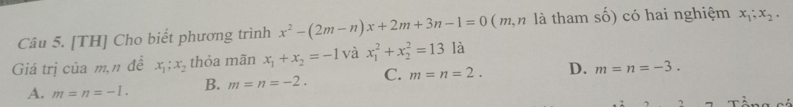 [TH] Cho biết phương trình x^2-(2m-n)x+2m+3n-1=0 ( m, n là tham số) có hai nghiệm x_1;x_2. 
Giá trị của m,n đề x_1; x_2 thỏa mãn x_1+x_2=-1 và x_1^2+x_2^2=131a
C. m=n=2.
D. m=n=-3.
A. m=n=-1.
B. m=n=-2.