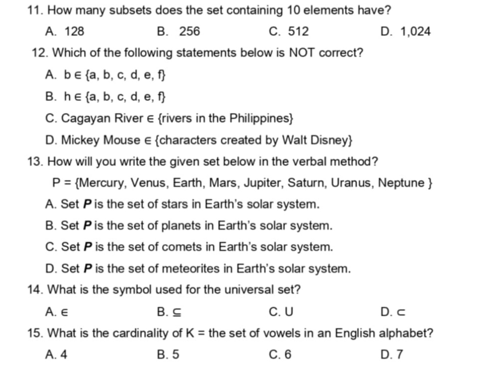 How many subsets does the set containing 10 elements have?
A. 128 B. 256 C. 512 D. 1,024
12. Which of the following statements below is NOT correct?
A. b∈  a,b,c,d,e,f
B. h∈  a,b,c,d,e,f
C. Cagayan River ∈ rivers in the Philippines
D. Mickey Mouse ∈ characters created by Walt Disney
13. How will you write the given set below in the verbal method?
P= Mercury, Venus, Earth, Mars, Jupiter, Saturn, Uranus, Neptune 
A. Set Pis the set of stars in Earth's solar system.
B. Set Pis the set of planets in Earth's solar system.
C. Set P is the set of comets in Earth's solar system.
D. Set P is the set of meteorites in Earth's solar system.
14. What is the symbol used for the universal set?
A. ∈ B. ⊆ C. U D. c
15. What is the cardinality of K= the set of vowels in an English alphabet?
A. 4 B. 5 C. 6 D. 7