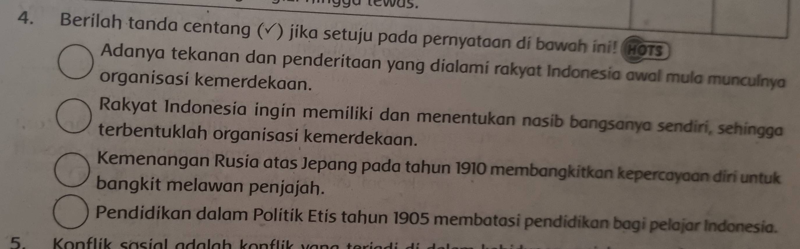 ewas
4. Berilah tanda centang (√) jika setuju pada pernyataan di bawah ini! HOTs
Adanya tekanan dan penderitaan yang dialami rakyat Indonesia awal mula munculnya
organisasi kemerdekaan.
Rakyat Indonesía ingín memiliki dan menentukan nasib bangsanya sendiri, sehingga
terbentuklah organisasi kemerdekaan.
Kemenangan Rusia atas Jepang pada tahun 1910 membangkitkan kepercayaan diri untuk
bangkit melawan penjajah.
Pendídíkan dalam Polítík Etís tahun 1905 membatasi pendídíkan bagi pelajar Indonesia.
5 Konflík sasíal adalah konflik