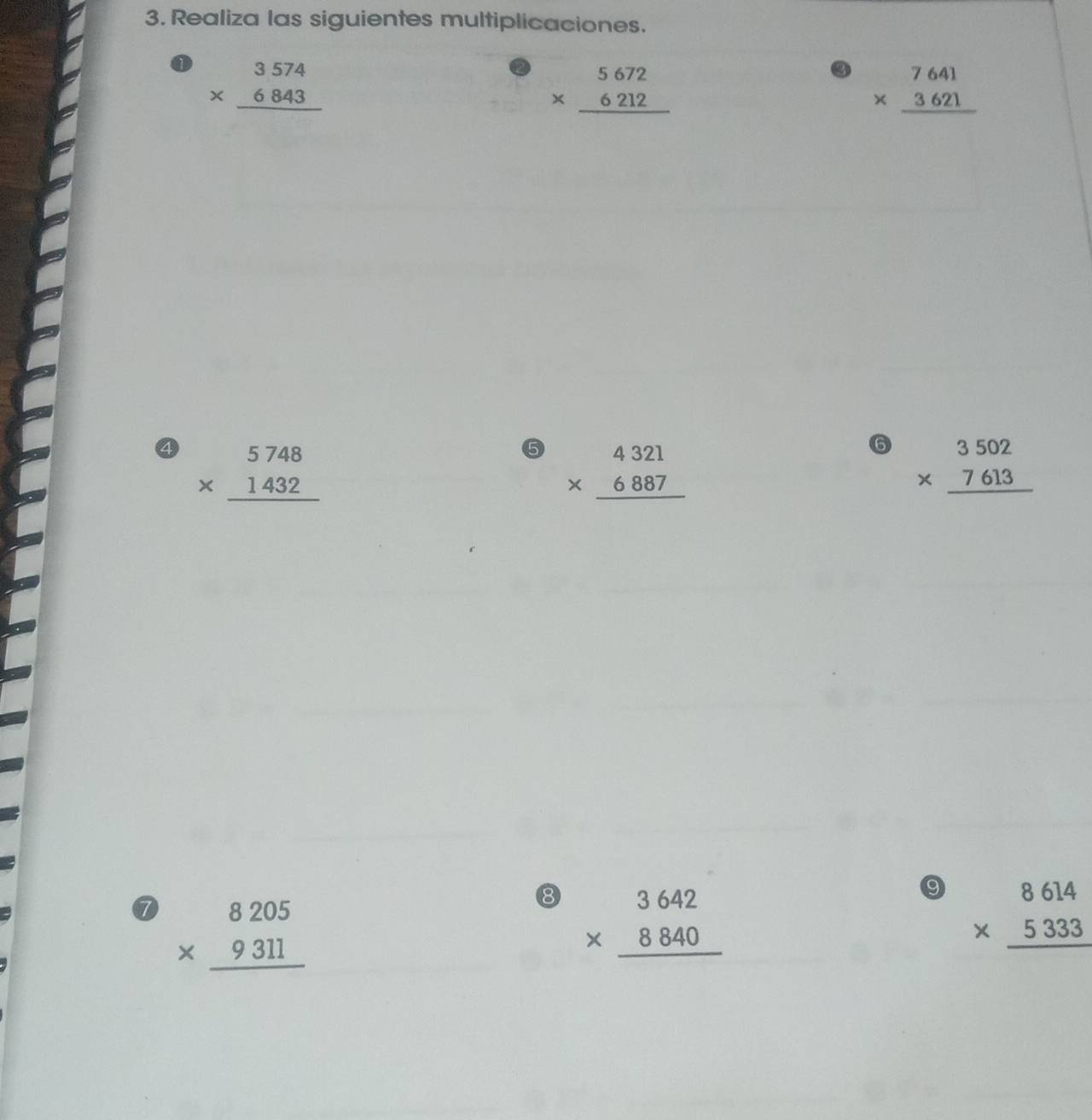 Realiza las siguientes multiplicaciones.
beginarrayr 3574 * 6843 hline endarray
beginarrayr 5672 * 6212 hline endarray
beginarrayr 7641 * 3621 hline endarray
④ beginarrayr 5748 * 1432 hline endarray
⑤ beginarrayr 4321 * 6887 hline endarray
6 beginarrayr 3502 * 7613 hline endarray
⑦ beginarrayr 8205 * 9311 hline endarray
⑧ beginarrayr 3642 * 8840 hline endarray
9 beginarrayr 8614 * 5333 hline endarray