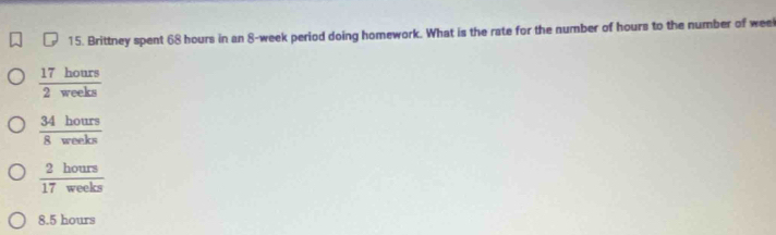 Brittney spent 68 hours in an 8-week period doing homework. What is the rate for the number of hours to the number of wee
 17hours/2weeks 
 34hours/8weeks 
 2hours/17weeks 
8.5 hours