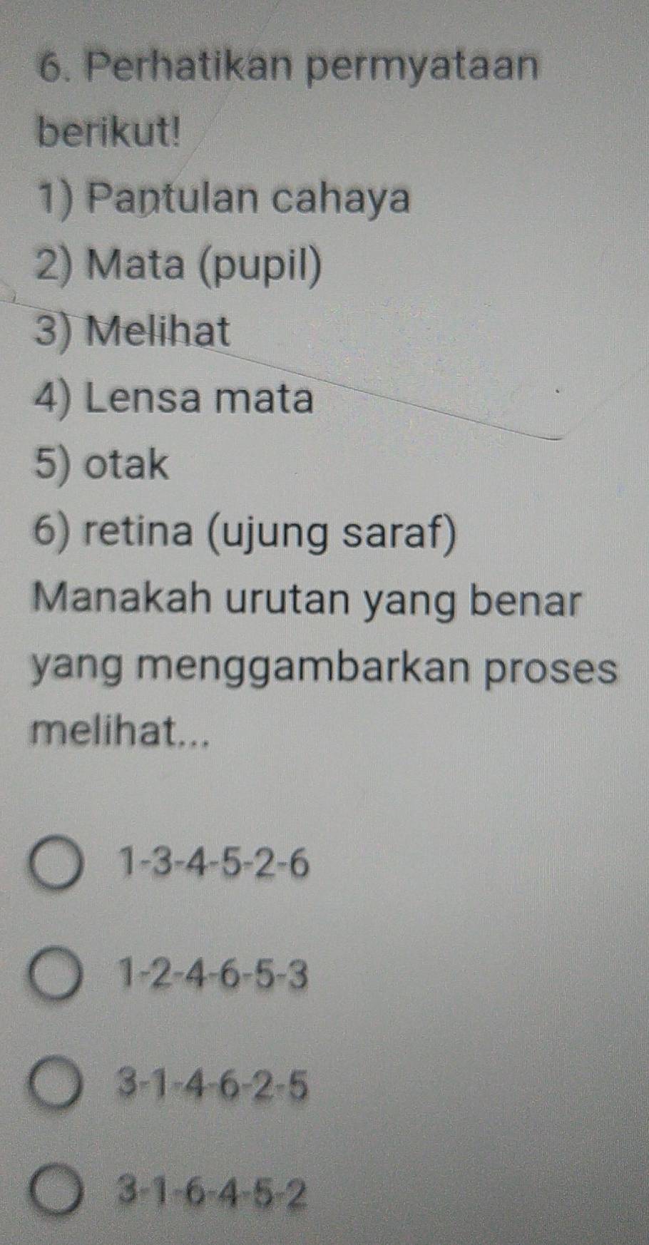 Perhatikan permyataan
berikut!
1) Pantulan cahaya
2) Mata (pupil)
3) Melihat
4) Lensa mata
5) otak
6) retina (ujung saraf)
Manakah urutan yang benar
yang menggambarkan proses
melihat...
1 -3 -4 -5 -2 -6
1 -2 -4 -6 -5 -3
3 -1 -4 -6 -2 -5
3 -1 -6 -4 -5 -2