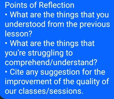 Points of Reflection 
• What are the things that you 
understood from the previous 
lesson? 
• What are the things that 
you’re struggling to 
comprehend/understand? 
Cite any suggestion for the 
improvement of the quality of 
our classes/sessions.