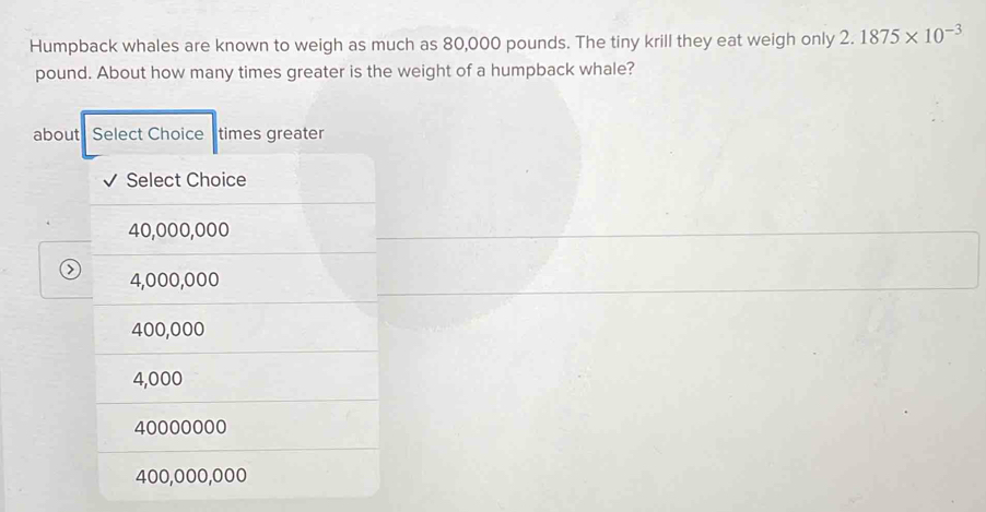 Humpback whales are known to weigh as much as 80,000 pounds. The tiny krill they eat weigh only 2.1875* 10^(-3)
pound. About how many times greater is the weight of a humpback whale?
about Select Choice times greater
√ Select Choice
40,000,000
0 4,000,000
400,000
4,000
40000000
400,000,000