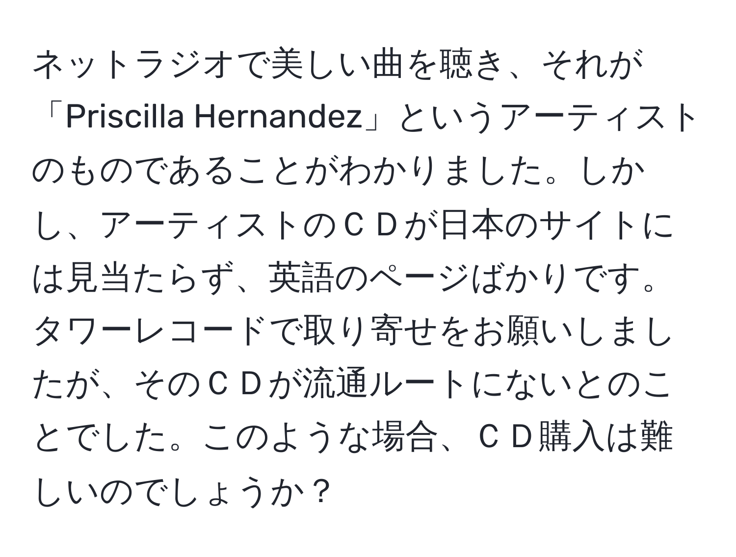 ネットラジオで美しい曲を聴き、それが「Priscilla Hernandez」というアーティストのものであることがわかりました。しかし、アーティストのＣＤが日本のサイトには見当たらず、英語のページばかりです。タワーレコードで取り寄せをお願いしましたが、そのＣＤが流通ルートにないとのことでした。このような場合、ＣＤ購入は難しいのでしょうか？