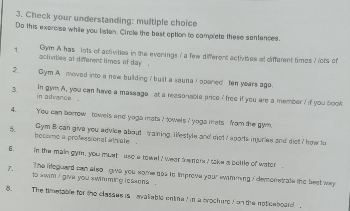 Check your understanding: multiple choice 
Do this exercise while you listen. Circle the best option to complete these sentences. 
1. Gym A has lots of activities in the evenings / a few different activities at different times / lots of 
activities at different times of day. 
2. Gym A moved into a new building / built a sauna / opened ten years ago. 
3. In gym A, you can have a massage at a reasonable price / free if you are a member / if you book 
in advance . 
4. You can borrow towels and yoga mats / towels / yoga mats from the gym. 
5. Gym B can give you advice about training, lifestyle and diet / sports injuries and diet / how to 
become a professional athlete . 
6. In the main gym, you must use a towel / wear trainers / take a bottle of water . 
7. The lifeguard can also give you some tips to improve your swimming / demonstrate the best way 
to swim / give you swimming lessons . 
8. The timetable for the classes is available online / in a brochure / on the noticeboard .