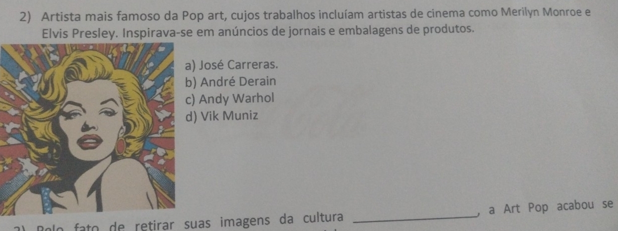 Artista mais famoso da Pop art, cujos trabalhos incluíam artistas de cinema como Merilyn Monroe e
Elvis Presley. Inspirava-se em anúncios de jornais e embalagens de produtos.
José Carreras.
André Derain
Andy Warhol
Vik Muniz
Rolo fato de retirar suas imagens da cultura _a Art Pop acabou se