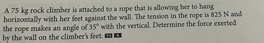 A 75 kg rock climber is attached to a rope that is allowing her to hang 
horizontally with her feet against the wall. The tension in the rope is 825 N and 
the rope makes an angle of 35° with the vertical. Determine the force exerted 
by the wall on the climber’s feet. VA