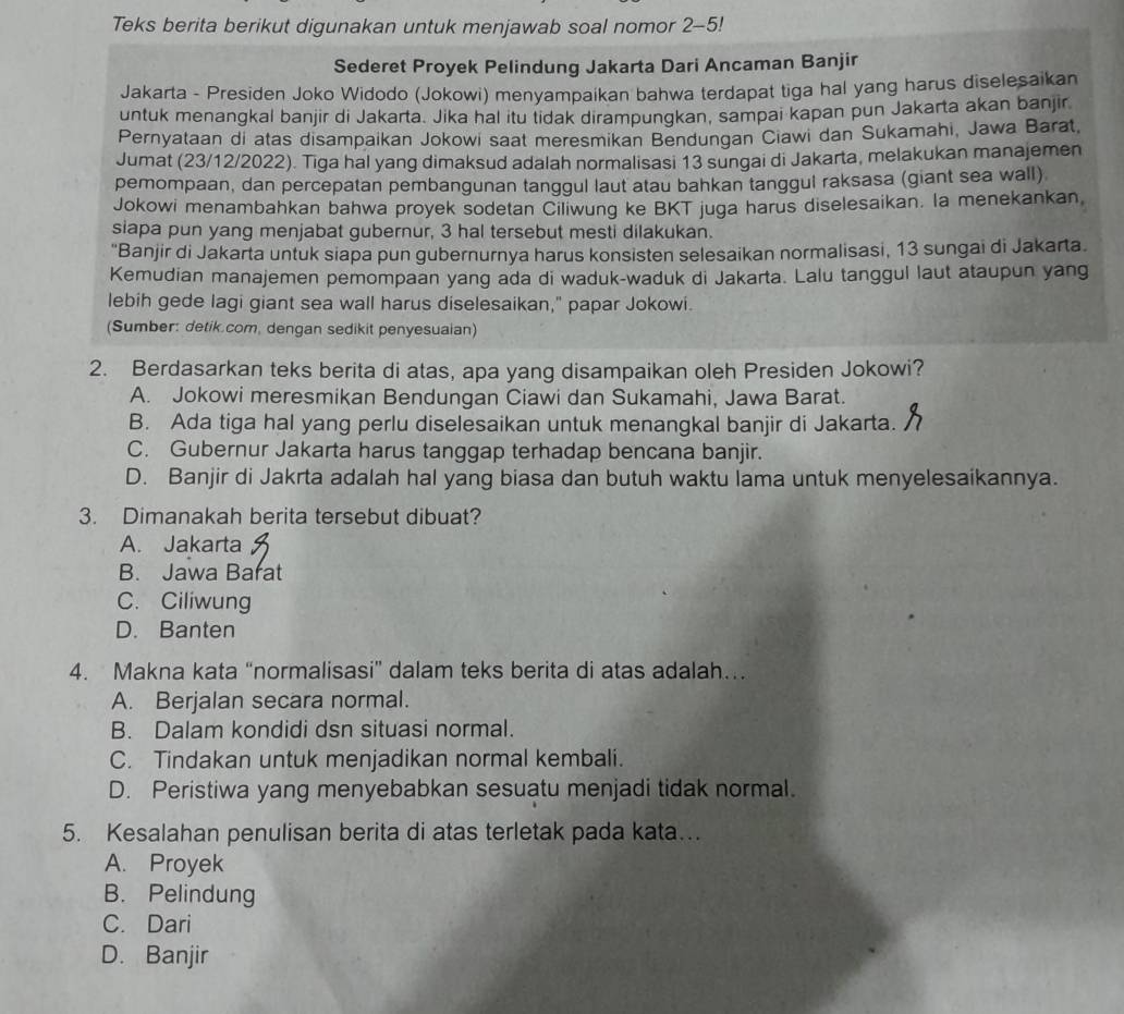 Teks berita berikut digunakan untuk menjawab soal nomor 2-5!
Sederet Proyek Pelindung Jakarta Dari Ancaman Banjir
Jakarta - Presiden Joko Widodo (Jokowi) menyampaikan bahwa terdapat tiga hal yang harus diselesaikan
untuk menangkal banjir di Jakarta. Jika hal itu tidak dirampungkan, sampai kapan pun Jakarta akan banjir
Pernyataan di atas disampaikan Jokowi saat meresmikan Bendungan Ciawi dan Sukamahi, Jawa Barat,
Jumat (23/12/2022). Tiga hal yang dimaksud adalah normalisasi 13 sungai di Jakarta, melakukan manajemen
pemompaan, dan percepatan pembangunan tanggul laut atau bahkan tanggul raksasa (giant sea wall)
Jokowi menambahkan bahwa proyek sodetan Ciliwung ke BKT juga harus diselesaikan. la menekankan
siapa pun yang menjabat gubernur, 3 hal tersebut mesti dilakukan.
'Banjir di Jakarta untuk siapa pun gubernurnya harus konsisten selesaikan normalisasi, 13 sungai di Jakarta.
Kemudian manajemen pemompaan yang ada di waduk-waduk di Jakarta. Lalu tanggul laut ataupun yang
lebih gede lagi giant sea wall harus diselesaikan," papar Jokowi.
(Sumber: detik.com, dengan sedikit penyesuaian)
2. Berdasarkan teks berita di atas, apa yang disampaikan oleh Presiden Jokowi?
A. Jokowi meresmikan Bendungan Ciawi dan Sukamahi, Jawa Barat.
B. Ada tiga hal yang perlu diselesaikan untuk menangkal banjir di Jakarta.
C. Gubernur Jakarta harus tanggap terhadap bencana banjir.
D. Banjir di Jakrta adalah hal yang biasa dan butuh waktu lama untuk menyelesaikannya.
3. Dimanakah berita tersebut dibuat?
A. Jakarta
B. Jawa Barat
C. Ciliwung
D. Banten
4. Makna kata “normalisasi” dalam teks berita di atas adalah…
A. Berjalan secara normal.
B. Dalam kondidi dsn situasi normal.
C. Tindakan untuk menjadikan normal kembali.
D. Peristiwa yang menyebabkan sesuatu menjadi tidak normal.
5. Kesalahan penulisan berita di atas terletak pada kata…
A. Proyek
B. Pelindung
C. Dari
D. Banjir