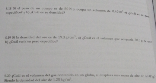 5.18 Si el peso de un cuerpo es de 80 N y ocupa un volumen de 
específico? y b) ¿Cuál es su densidad? 0.40m^3.a) ¿Cuál es su peso 
5.19 Si la densidad del oro es de 19.3g/cm^3. a) ¿Cuál es el volumen que ocuparia 20.0 g de om? 
b) ¿Cuál seria su peso especifico? 
5.20 ¿Cuál es el volumen del gas contenido en un globo, si desplaza una masa de aire de 40.0 kg? 
Siendo la densidad del aire de 1.25kg/m^3.