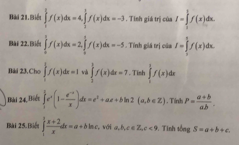 Bài 21.Biết ∈tlimits _1^(2f(x)dx=4, ∈tlimits _2^3f(x)dx=-3. Tính giá trị của I=∈tlimits _1^3f(x)dx. 
Bài 22.Biết ∈tlimits _0^3f(x)dx=2, ∈tlimits _0^5f(x)dx=-5 , Tính giá trị của I=∈tlimits _3^5f(x)dx. 
Bài 23.Cho ∈tlimits _1^2f(x)dx=1 và ∈tlimits _2^3f(x)dx=7. Tính ∈tlimits _1^3f(x)dx
Bài 24,Biết ∈tlimits _1^2e^x)(1- (e^(-x))/x )dx=e^2+ae+bln 2(a,b∈ Z) , Tính P= (a+b)/ab . 
Bài 25.Biết ∈tlimits _1^(3frac x+2)xdx=a+bln c , với a, b, c∈ Z, c<9</tex> , Tính tổng S=a+b+c.