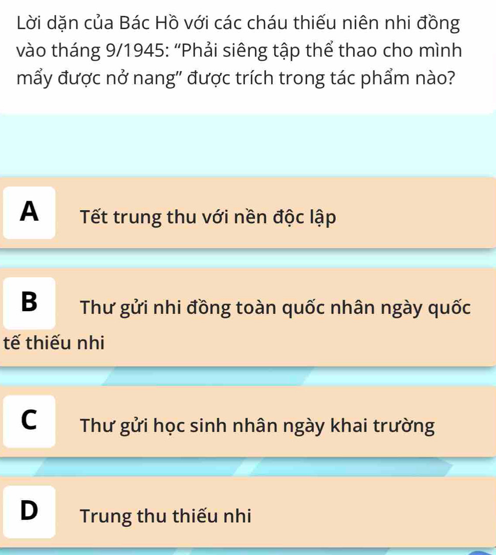 Lời dặn của Bác Hồ với các cháu thiếu niên nhi đồng
vào tháng 9/1945: 'Phải siêng tập thể thao cho mình
mẩy được nở nang'' được trích trong tác phẩm nào?
A Tết trung thu với nền độc lập
B Thư gửi nhi đồng toàn quốc nhân ngày quốc
tế thiếu nhi
C Thư gửi học sinh nhân ngày khai trường
D Trung thu thiếu nhi