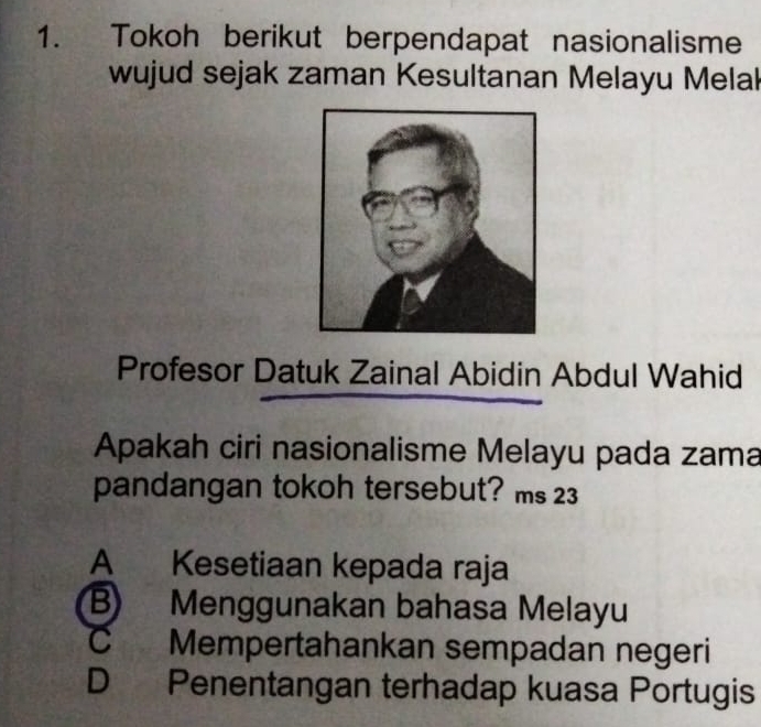 Tokoh berikut berpendapat nasionalisme
wujud sejak zaman Kesultanan Melayu Melak
Profesor Datuk Zainal Abidin Abdul Wahid
Apakah ciri nasionalisme Melayu pada zama
pandangan tokoh tersebut? ms 23
A Kesetiaan kepada raja
B) Menggunakan bahasa Melayu
C Mempertahankan sempadan negeri
D Penentangan terhadap kuasa Portugis