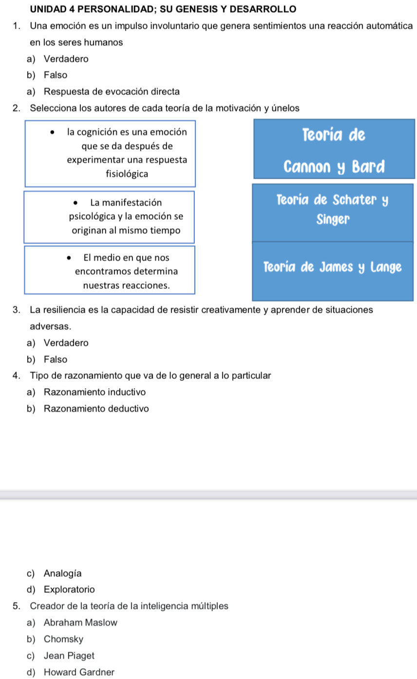 UNIDAD 4 PERSONALIDAD; SU GENESIS Y DESARROLLO
1. Una emoción es un impulso involuntario que genera sentimientos una reacción automática
en los seres humanos
a) Verdadero
b) Falso
a) Respuesta de evocación directa
2. Selecciona los autores de cada teoría de la motivación y únelos
la cognición es una emoción Teoría de
que se da después de
experimentar una respuesta
fisiológica
Cannon y Bard
La manifestación Teoría de Schater y
psicológica y la emoción se Singer
originan al mismo tiempo
El medio en que nos
encontramos determina
Teoria de James y Lange
nuestras reacciones.
3. La resiliencia es la capacidad de resistir creativamente y aprender de situaciones
adversas.
a) Verdadero
b) Falso
4. Tipo de razonamiento que va de lo general a lo particular
a) Razonamiento inductivo
b) Razonamiento deductivo
c) Analogía
d) Exploratorio
5. Creador de la teoría de la inteligencia múltiples
a) Abraham Maslow
b) Chomsky
c) Jean Piaget
d) Howard Gardner