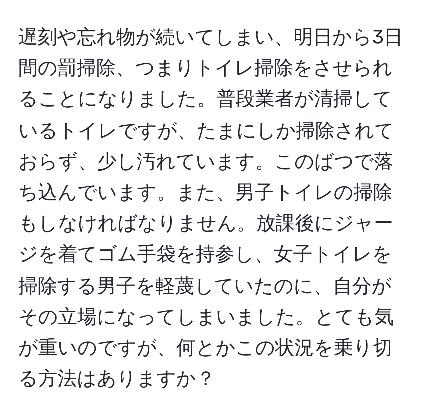 遅刻や忘れ物が続いてしまい、明日から3日間の罰掃除、つまりトイレ掃除をさせられることになりました。普段業者が清掃しているトイレですが、たまにしか掃除されておらず、少し汚れています。このばつで落ち込んでいます。また、男子トイレの掃除もしなければなりません。放課後にジャージを着てゴム手袋を持参し、女子トイレを掃除する男子を軽蔑していたのに、自分がその立場になってしまいました。とても気が重いのですが、何とかこの状況を乗り切る方法はありますか？