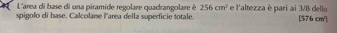 L'area di base di una piramide regolare quadrangolare è 256cm^2 e l'altezza è pari ai 3/8 dello 
spigolo di base. Calcolane l’area della superficie totale.
[576cm^2]