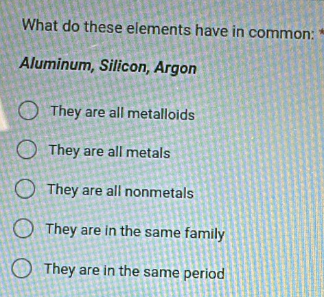 What do these elements have in common: 
Aluminum, Silicon, Argon
They are all metalloids
They are all metals
They are all nonmetals
They are in the same family
They are in the same period