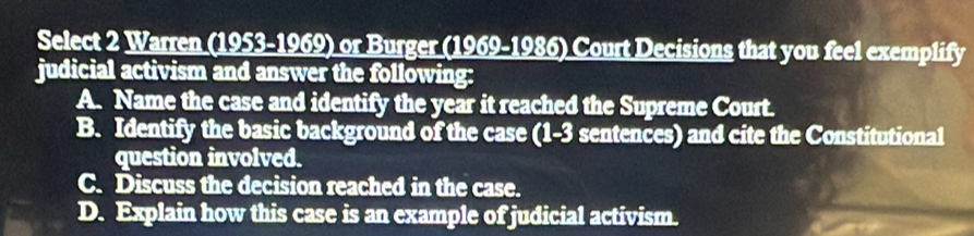 Select 2 Warren (1953-1969) or Burger (1969-1986) Court Decisions that you feel exemplify
judicial activism and answer the following:
A. Name the case and identify the year it reached the Supreme Court.
B. Identify the basic background of the case (1-3 sentences) and cite the Constitutional
question involved.
C. Discuss the decision reached in the case.
D. Explain how this case is an example of judicial activism.