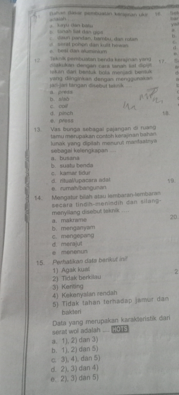 Bahan dasár pembuatan kérajinan ukir 16. Set
adaiah bar
a. kayu dan batu yai
b. tanah liat dan gips
a.
c. daun pandan, bambu, dan rotan b.
C.
serat pohon dan kulit hewan d.
e. besi dan aluminium
12. Teknik pembuatan benda kerajinan yang 17. S
dilakukan dengan cara tanah liat dipijit a
tekan dari bentuk bola menjadi bentuk d
yang diinginkan dengan menggunakan a
jari-jari tangan disebut teknik ....
a. press
b. s/ab
c. coil
d. pinch 18.
e. press
13. Vas bunga sebagai pajangan di ruang
tamu merupakan contoh kerajinan bahan
lunak yang dipilah menurut manfaatnya
sebagai kelengkapan ....
a. busana
b. suatu benda
c. kamar tidur
d. ritual/upacara adat 19.
e. rumah/bangunan
14. Mengatur bilah atau lembaran-lembaran
secara tindih-menindih dan silang-
menyilang disebut teknik ....
a. makrame 20
b. menganyam
c. mengepang
d. merajut
e menenun
15. Perhatikan data berikut ini!
1) Agak kuat
2) Tidak berkilau 2
3) Keriting
4) Kekenyalan rendah
5) Tidak tahan terhadap jamur dan
bakteri
Data yang merupakan karakteristik dari
serat woi adalah .... HOTS
a. 1), 2) dan 3)
b. 1), 2) dan 5)
c. 3), 4), dan 5)
d. 2), 3) dan 4)
e. 2), 3) dan 5)